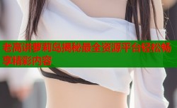 老高讲萝莉岛揭秘最全资源平台轻松畅享精彩内容