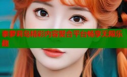 泰萝莉岛精彩内容聚合平台畅享无限乐趣