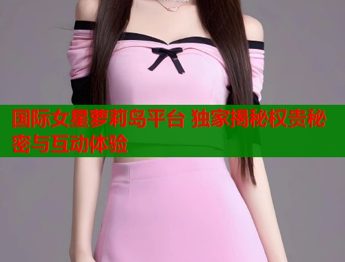 国际女星萝莉岛平台 独家揭秘权贵秘密与互动体验  第1张