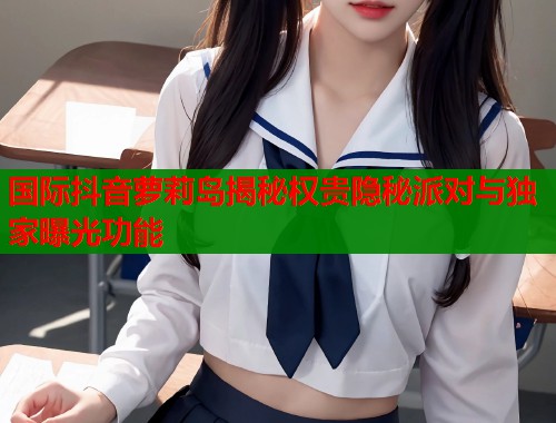国际抖音萝莉岛揭秘权贵隐秘派对与独家曝光功能  第2张