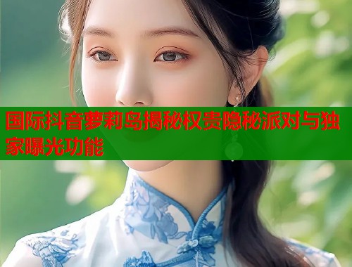 国际抖音萝莉岛揭秘权贵隐秘派对与独家曝光功能  第1张