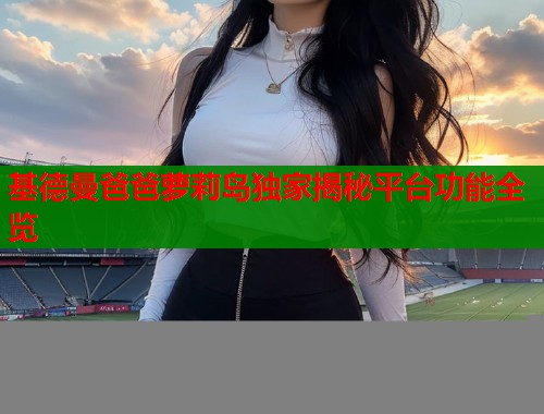 基德曼爸爸萝莉岛独家揭秘平台功能全览  第2张