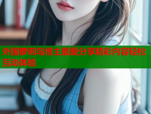 外国萝莉岛博主最爱分享精彩内容轻松互动体验  第1张
