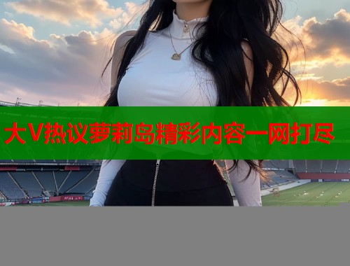 大V热议萝莉岛精彩内容一网打尽  第1张