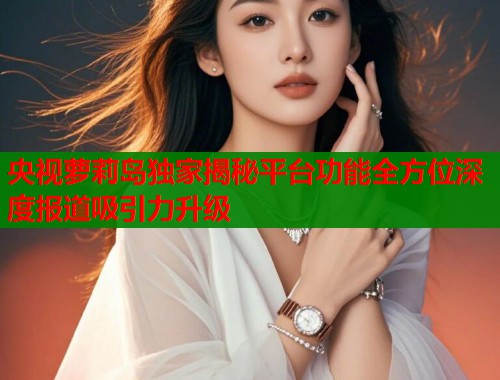 央视萝莉岛独家揭秘平台功能全方位深度报道吸引力升级  第1张
