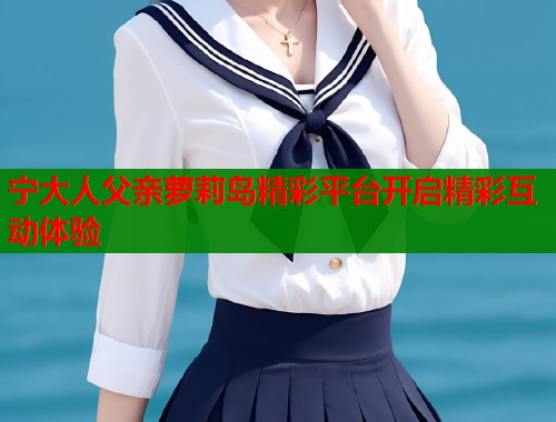 宁大人父亲萝莉岛精彩平台开启精彩互动体验  第1张