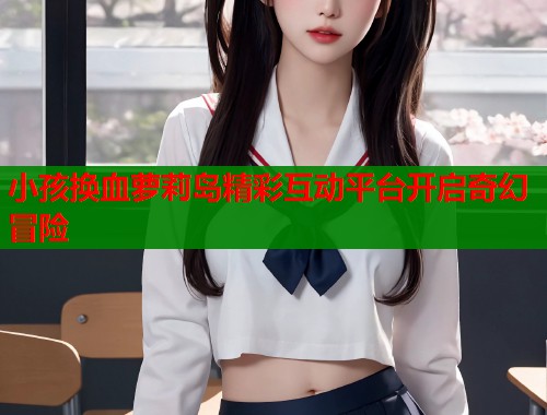 小孩换血萝莉岛精彩互动平台开启奇幻冒险  第2张