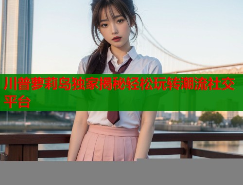 川普萝莉岛独家揭秘轻松玩转潮流社交平台  第1张