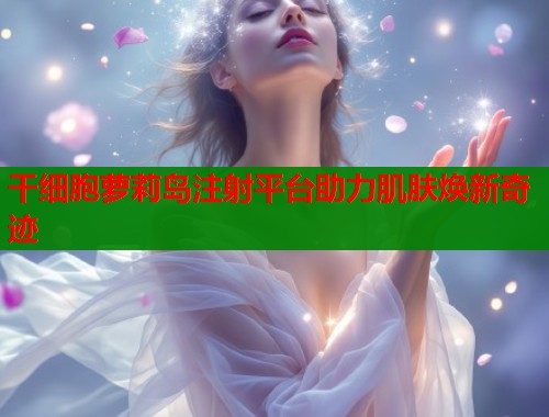 干细胞萝莉岛注射平台助力肌肤焕新奇迹  第2张