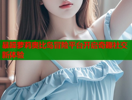暴躁萝莉奥比岛冒险平台开启奇趣社交新体验  第1张