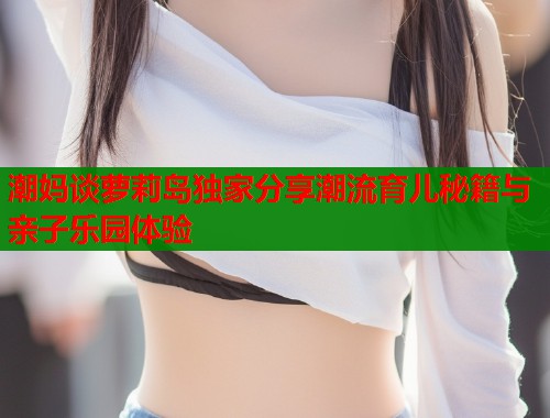 潮妈谈萝莉岛独家分享潮流育儿秘籍与亲子乐园体验  第2张