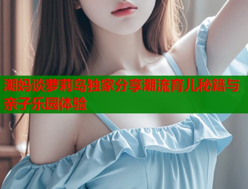 潮妈谈萝莉岛独家分享潮流育儿秘籍与亲子乐园体验  第1张