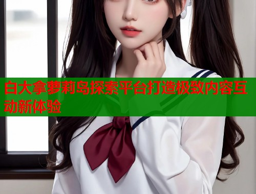 白大拿萝莉岛探索平台打造极致内容互动新体验  第1张
