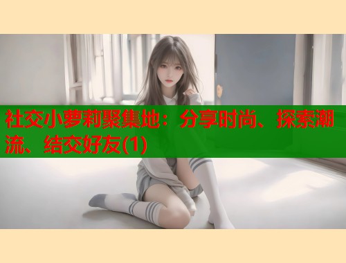 社交小萝莉聚集地：分享时尚、探索潮流、结交好友(1)  第2张