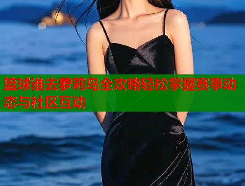 篮球谁去萝莉岛全攻略轻松掌握赛事动态与社区互动  第1张