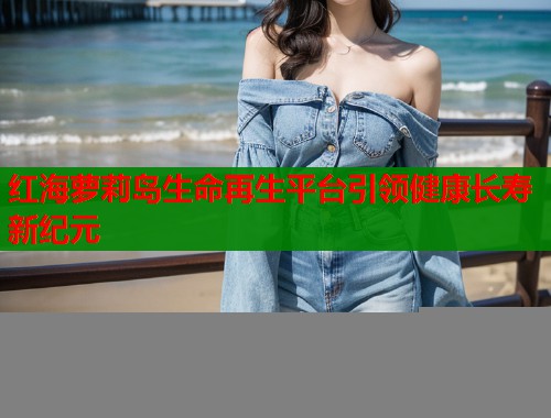 红海萝莉岛生命再生平台引领健康长寿新纪元  第1张