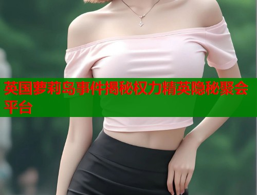 英国萝莉岛事件揭秘权力精英隐秘聚会平台  第1张
