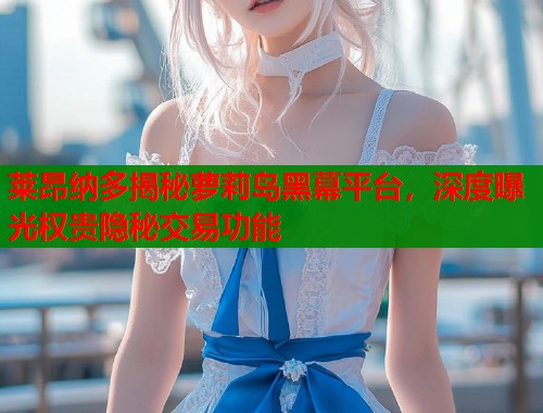 莱昂纳多揭秘萝莉岛黑幕平台，深度曝光权贵隐秘交易功能  第1张
