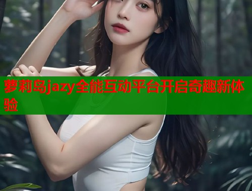萝莉岛jazy全能互动平台开启奇趣新体验  第1张