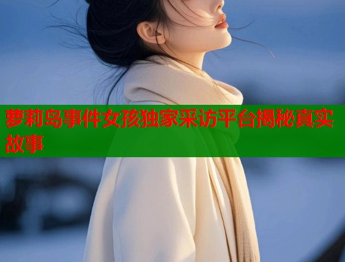 萝莉岛事件女孩独家采访平台揭秘真实故事  第1张